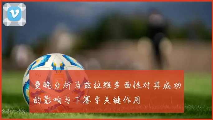曼晚分析马兹拉维多面性对其成功的影响与下赛季关键作用
