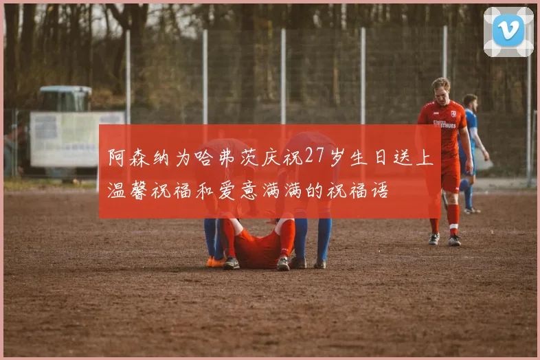 阿森纳为哈弗茨庆祝27岁生日送上温馨祝福和爱意满满的祝福语