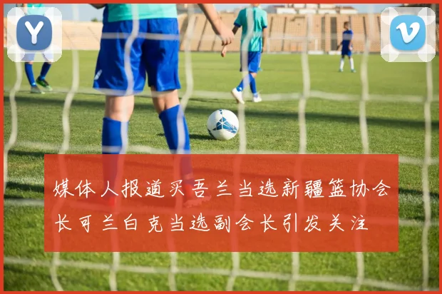 媒体人报道买吾兰当选新疆篮协会长可兰白克当选副会长引发关注