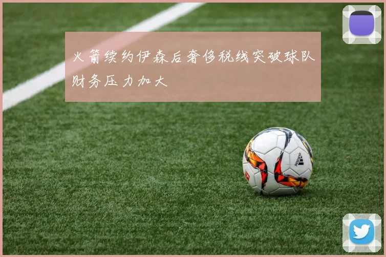 火箭续约伊森后奢侈税线突破球队财务压力加大