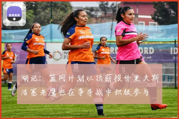 湖记：篮网计划以顶薪报价里夫斯活塞老鹰也在争夺战中积极参与
