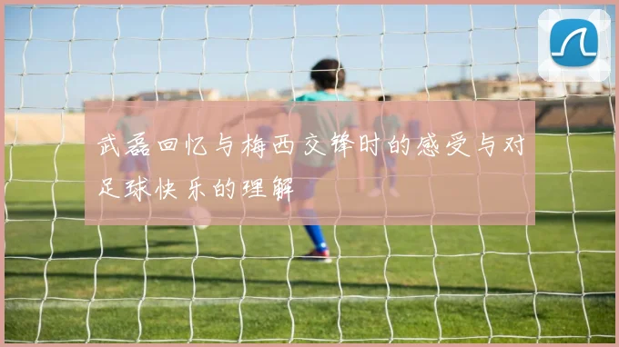 武磊回忆与梅西交锋时的感受与对足球快乐的理解