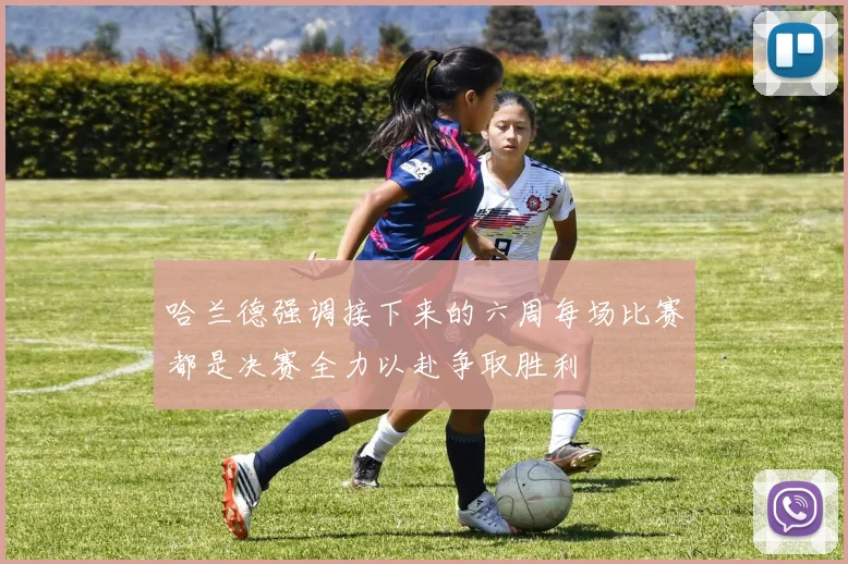 哈兰德强调接下来的六周每场比赛都是决赛全力以赴争取胜利