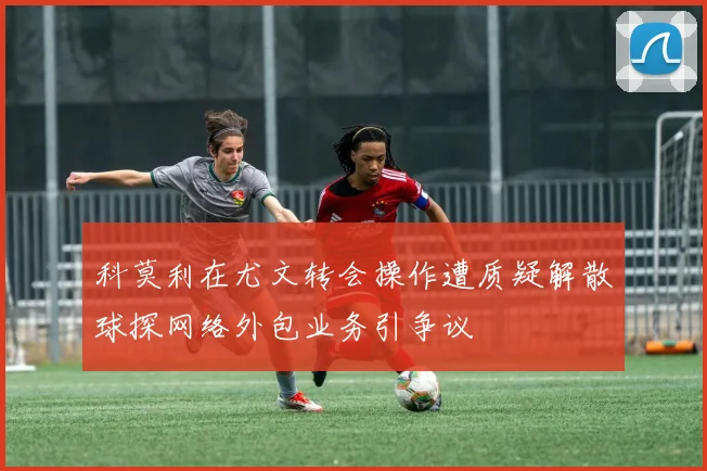 科莫利在尤文转会操作遭质疑解散球探网络外包业务引争议