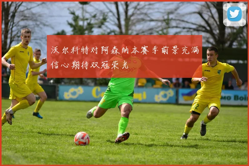 沃尔科特对阿森纳本赛季前景充满信心期待双冠荣光