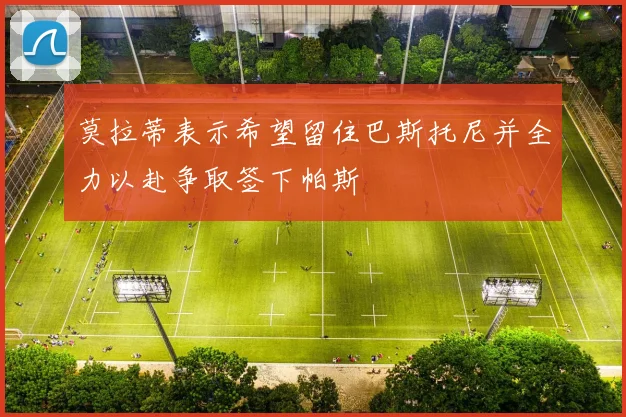 莫拉蒂表示希望留住巴斯托尼并全力以赴争取签下帕斯