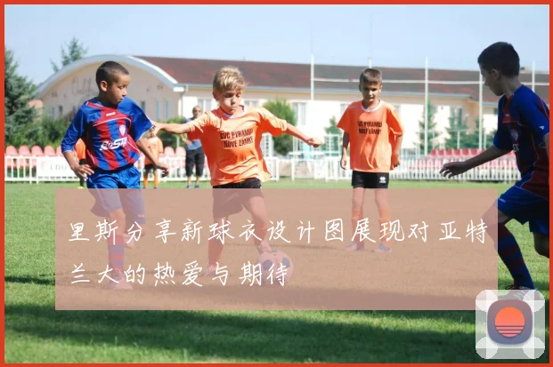 里斯分享新球衣设计图展现对亚特兰大的热爱与期待