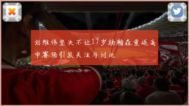 刘维伟坚决不让17岁杨瀚森重返高中赛场引发关注与讨论