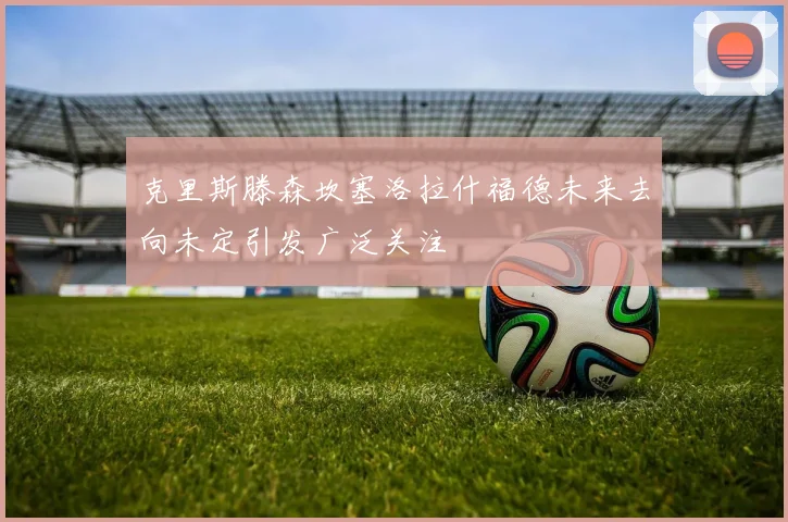 克里斯滕森坎塞洛拉什福德未来去向未定引发广泛关注