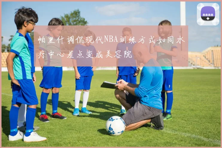 帕里什调侃现代NBA训练方式如同水疗中心差点变成美容院