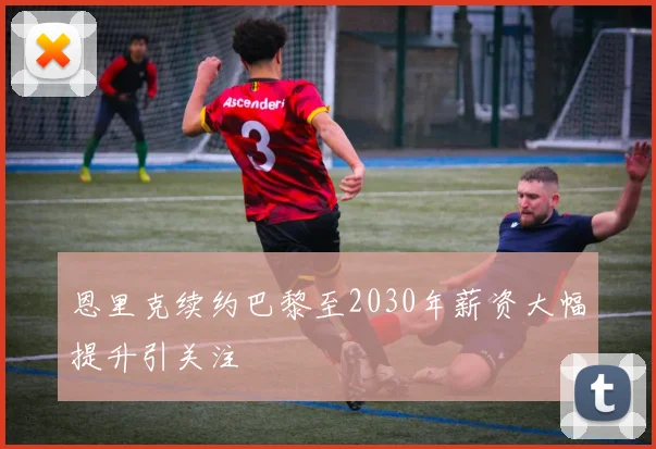 恩里克续约巴黎至2030年薪资大幅提升引关注