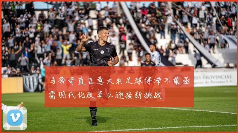 马蒂奇直言意大利足球停滞不前亟需现代化改革以迎接新挑战