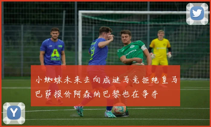小蜘蛛未来去向成谜马竞拒绝皇马巴萨报价阿森纳巴黎也在争夺