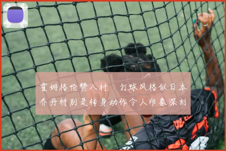 霍姆格伦赞八村塁打球风格似日本乔丹特别是转身动作令人印象深刻