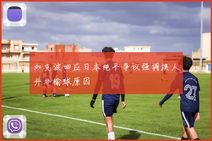 加克波回应日本绝平争议强调换人并非输球原因