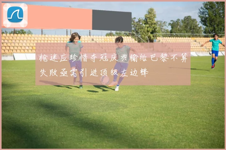 枪迷应珍惜夺冠庆典输给巴黎不算失败亟需引进顶级左边锋