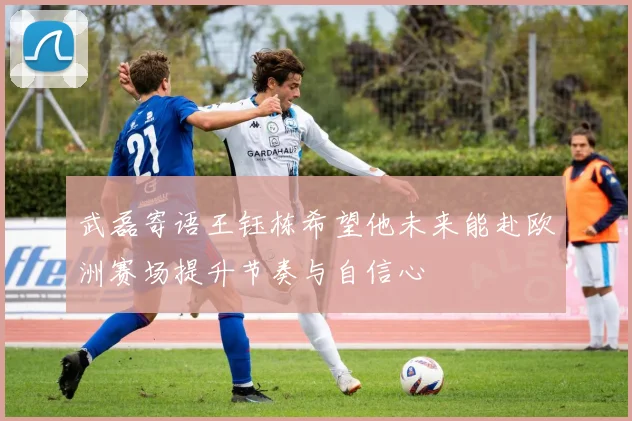 武磊寄语王钰栋希望他未来能赴欧洲赛场提升节奏与自信心