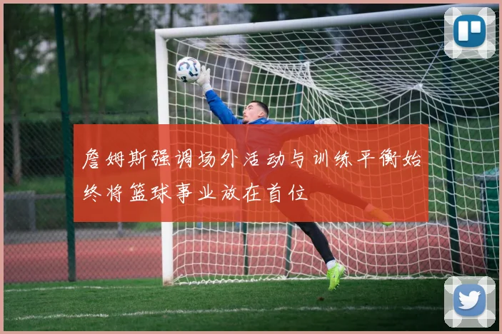 詹姆斯强调场外活动与训练平衡始终将篮球事业放在首位