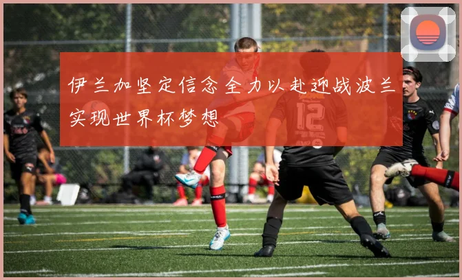 伊兰加坚定信念全力以赴迎战波兰实现世界杯梦想