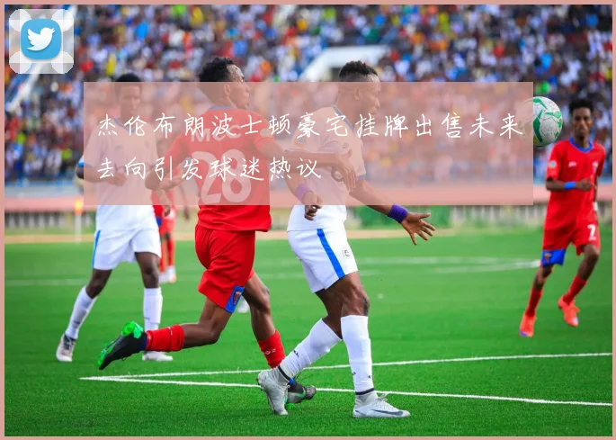 杰伦布朗波士顿豪宅挂牌出售未来去向引发球迷热议