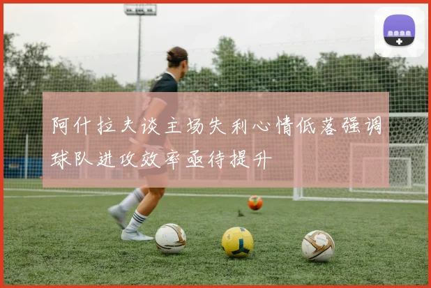 阿什拉夫谈主场失利心情低落强调球队进攻效率亟待提升