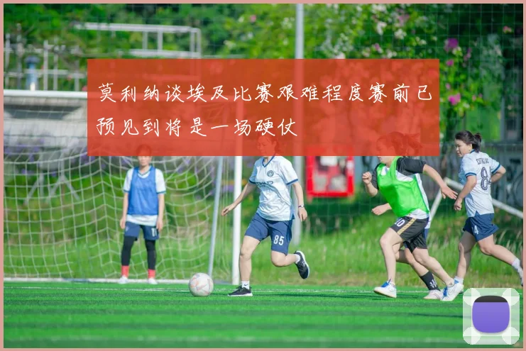 莫利纳谈埃及比赛艰难程度赛前已预见到将是一场硬仗