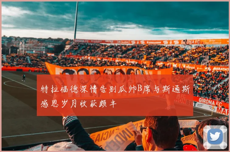 特拉福德深情告别瓜帅B席与斯通斯感恩岁月收获颇丰