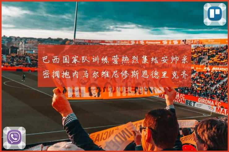 巴西国家队训练营热烈集结安帅亲密拥抱内马尔维尼修斯恩德里克齐亮相